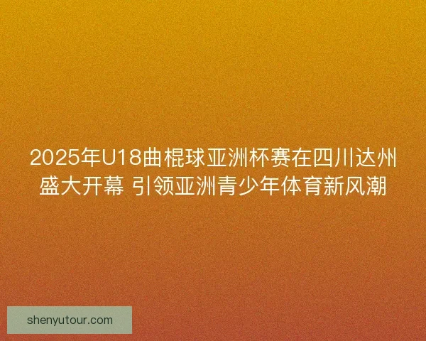 2025年U18曲棍球亚洲杯赛在四川达州盛大开幕 引领亚洲青少年体育新风潮