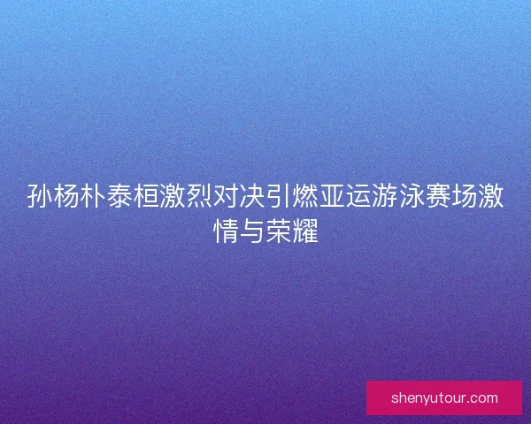 孙杨朴泰桓激烈对决引燃亚运游泳赛场激情与荣耀