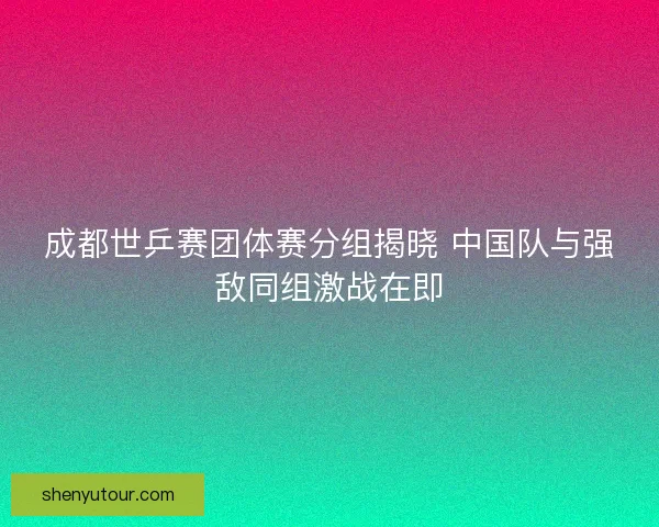 成都世乒赛团体赛分组揭晓 中国队与强敌同组激战在即
